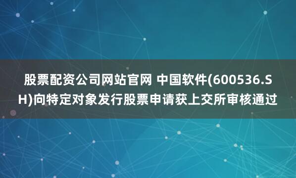 股票配资公司网站官网 中国软件(600536.SH)向特定对象发行股票申请获上交所审核通过