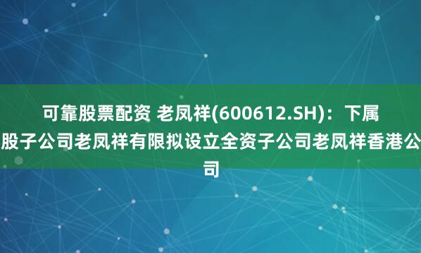 可靠股票配资 老凤祥(600612.SH)：下属控股子公司老凤祥有限拟设立全资子公司老凤祥香港公司