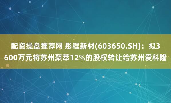 配资操盘推荐网 彤程新材(603650.SH)：拟3600万元将苏州聚萃12%的股权转让给苏州爱科隆