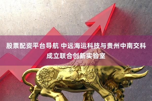 股票配资平台导航 中远海运科技与贵州中南交科成立联合创新实验室