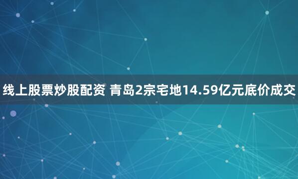 线上股票炒股配资 青岛2宗宅地14.59亿元底价成交