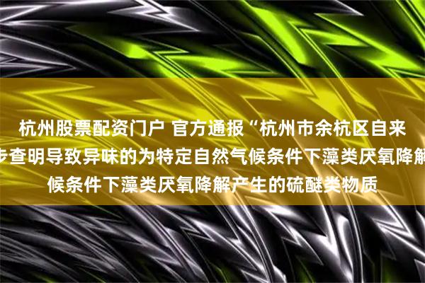 杭州股票配资门户 官方通报“杭州市余杭区自来水气味异常”：初步查明导致异味的为特定自然气候条件下藻类厌氧降解产生的硫醚类物质