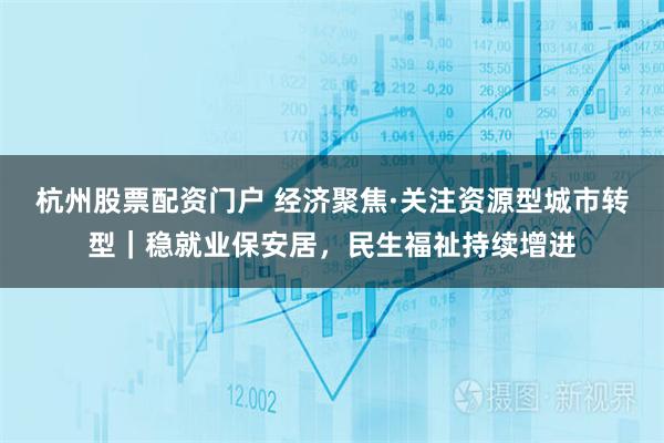 杭州股票配资门户 经济聚焦·关注资源型城市转型｜稳就业保安居，民生福祉持续增进