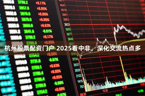 杭州股票配资门户 2025看中非，深化交流热点多