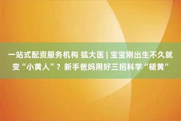 一站式配资服务机构 狐大医 | 宝宝刚出生不久就变“小黄人”？新手爸妈用好三招科学“褪黄”