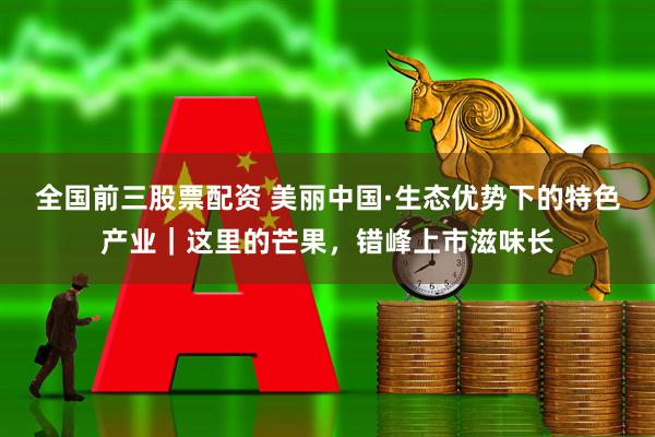 全国前三股票配资 美丽中国·生态优势下的特色产业｜这里的芒果，错峰上市滋味长