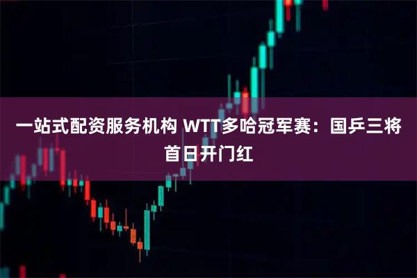 一站式配资服务机构 WTT多哈冠军赛：国乒三将首日开门红