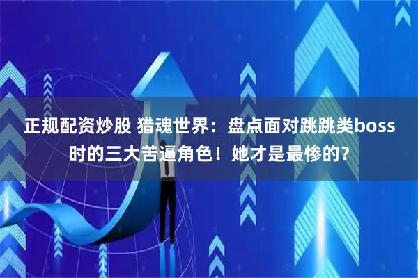 正规配资炒股 猎魂世界：盘点面对跳跳类boss时的三大苦逼角色！她才是最惨的？