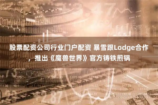 股票配资公司行业门户配资 暴雪跟Lodge合作，推出《魔兽世界》官方铸铁煎锅