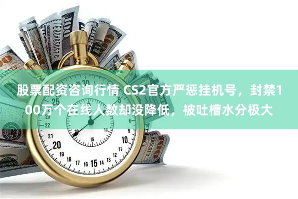 股票配资咨询行情 CS2官方严惩挂机号，封禁100万个在线人数却没降低，被吐槽水分极大